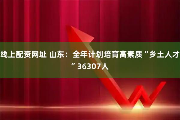 线上配资网址 山东：全年计划培育高素质“乡土人才”36307人