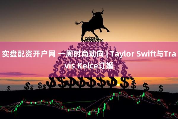 实盘配资开户网 一周时尚动向 | Taylor Swift与Travis Kelce订婚