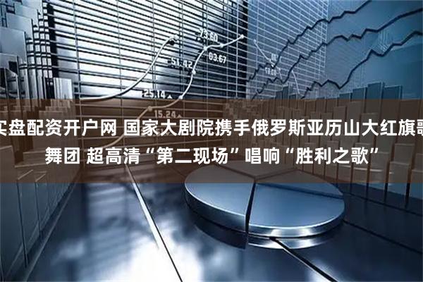 实盘配资开户网 国家大剧院携手俄罗斯亚历山大红旗歌舞团&#32;超高清“第二现场”唱响“胜利之歌”
