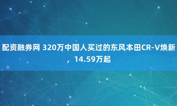 配资融券网 320万中国人买过的东风本田CR-V焕新，14.59万起