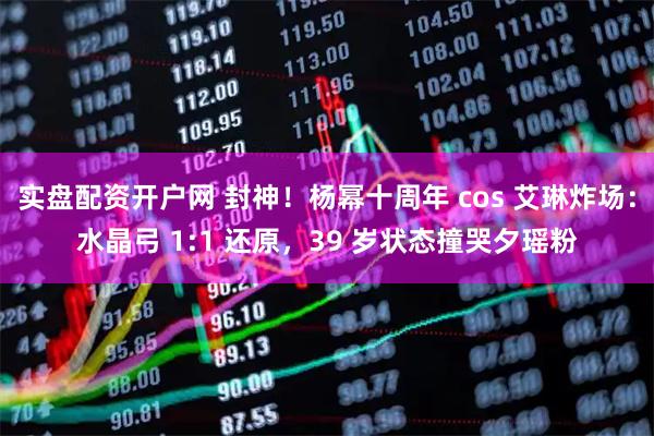 实盘配资开户网 封神！杨幂十周年 cos 艾琳炸场：水晶弓 1:1 还原，39 岁状态撞哭夕瑶粉