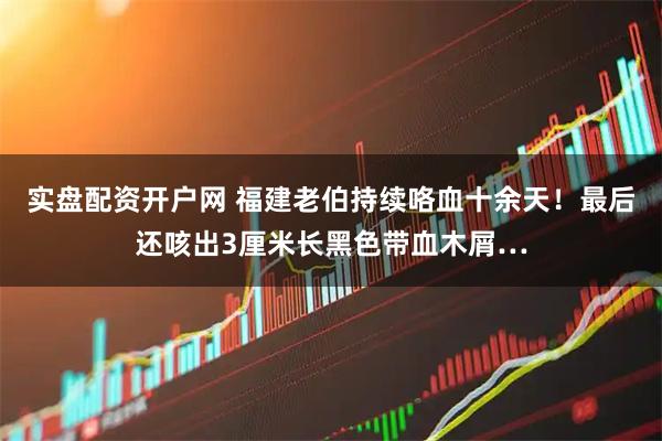 实盘配资开户网 福建老伯持续咯血十余天!最后还咳出3厘米长黑色带血木屑…