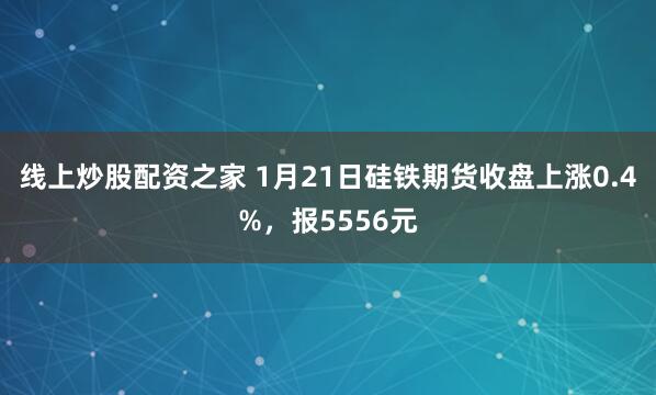 线上炒股配资之家 1月21日硅铁期货收盘上涨0.4%，报5556元