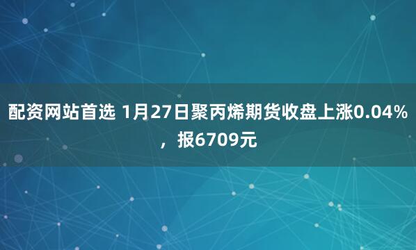 配资网站首选 1月27日聚丙烯期货收盘上涨0.04%，报6709元