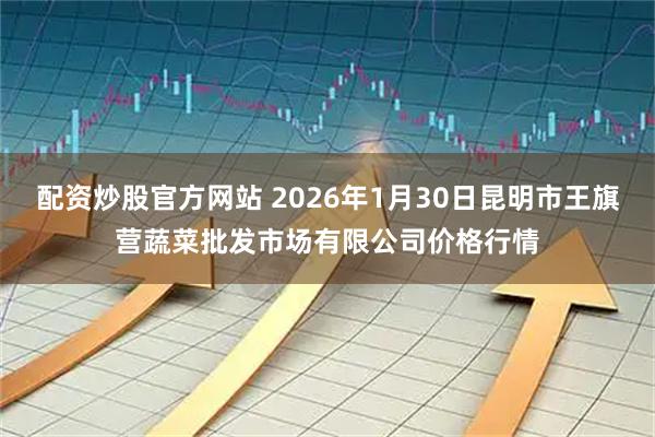 配资炒股官方网站 2026年1月30日昆明市王旗营蔬菜批发市场有限公司价格行情