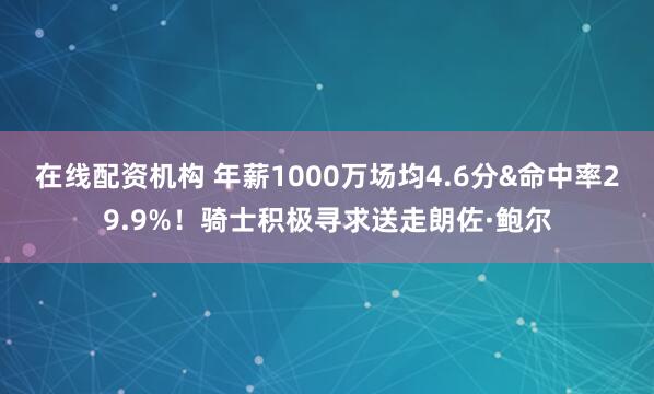 在线配资机构 年薪1000万场均4.6分&命中率29.9%！骑士积极寻求送走朗佐·鲍尔