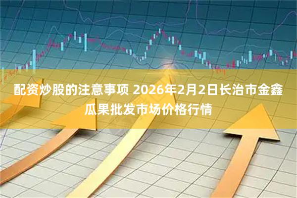 配资炒股的注意事项 2026年2月2日长治市金鑫瓜果批发市场价格行情