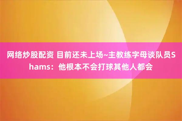 网络炒股配资 目前还未上场~主教练字母谈队员Shams：他根本不会打球其他人都会