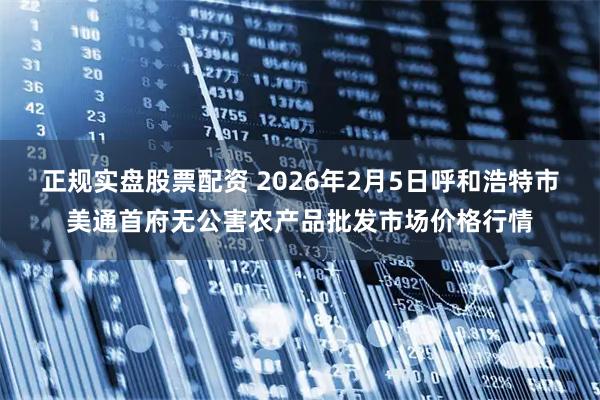 正规实盘股票配资 2026年2月5日呼和浩特市美通首府无公害农产品批发市场价格行情