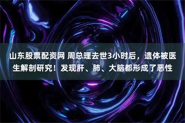山东股票配资网 周总理去世3小时后，遗体被医生解剖研究！发现肝、肺、大脑都形成了恶性
