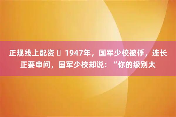 正规线上配资 ☁1947年，国军少校被俘，连长正要审问，国军少校却说：“你的级别太