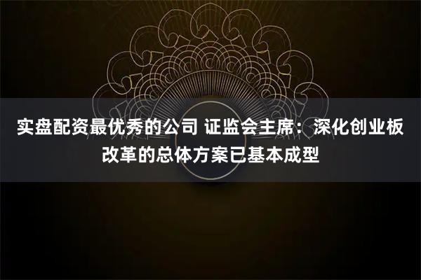 实盘配资最优秀的公司 证监会主席：深化创业板改革的总体方案已基本成型