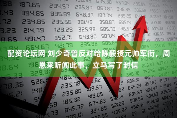 配资论坛网 刘少奇曾反对给陈毅授元帅军衔，周恩来听闻此事，立马写了封信