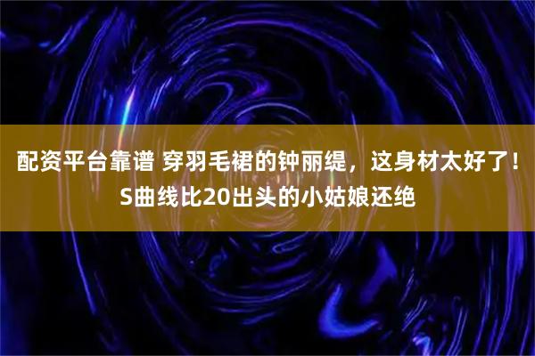 配资平台靠谱 穿羽毛裙的钟丽缇，这身材太好了！S曲线比20出头的小姑娘还绝