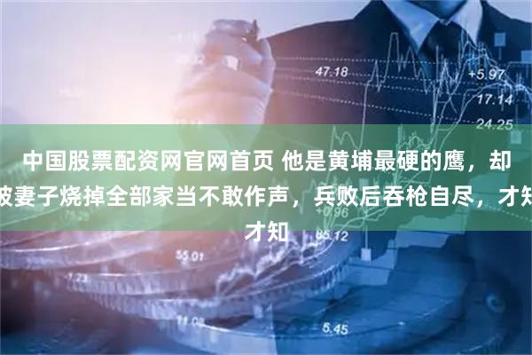 中国股票配资网官网首页 他是黄埔最硬的鹰，却被妻子烧掉全部家当不敢作声，兵败后吞枪自尽，才知