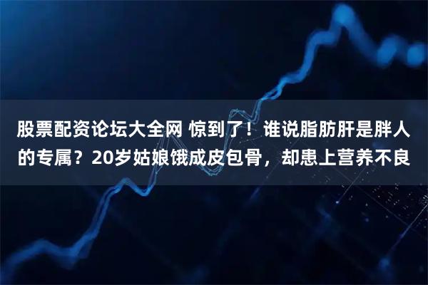 股票配资论坛大全网 惊到了！谁说脂肪肝是胖人的专属？20岁姑娘饿成皮包骨，却患上营养不良