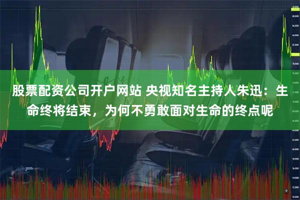 股票配资公司开户网站 央视知名主持人朱迅：生命终将结束，为何不勇敢面对生命的终点呢