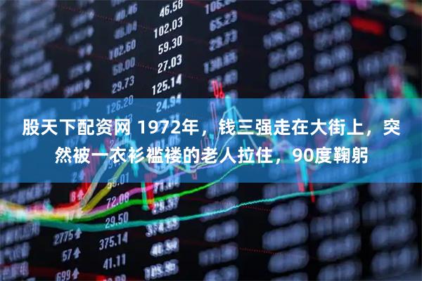 股天下配资网 1972年，钱三强走在大街上，突然被一衣衫褴褛的老人拉住，90度鞠躬