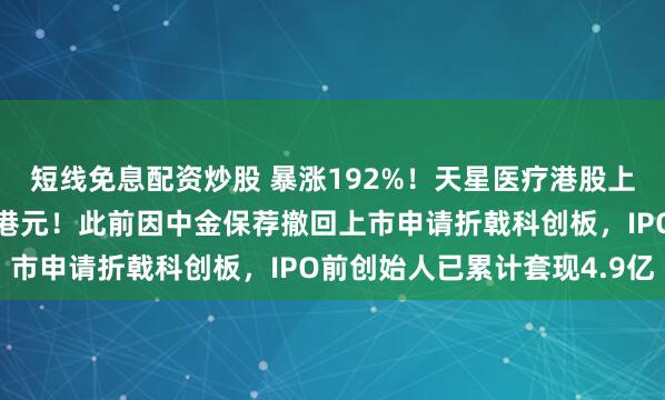短线免息配资炒股 暴涨192%！天星医疗港股上市，打新一手狂赚近万港元！此前因中金保荐撤回上市申请折戟科创板，IPO前创始人已累计套现4.9亿
