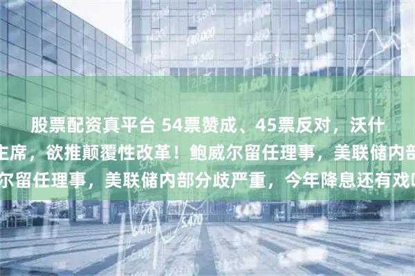 股票配资真平台 54票赞成、45票反对，沃什涉险过关获批任美联储主席，欲推颠覆性改革！鲍威尔留任理事，美联储内部分歧严重，今年降息还有戏吗？