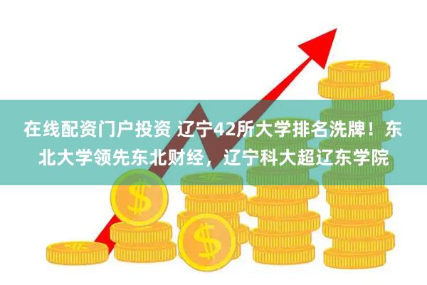 在线配资门户投资 辽宁42所大学排名洗牌！东北大学领先东北财经，辽宁科大超辽东学院