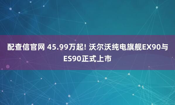 配查信官网 45.99万起! 沃尔沃纯电旗舰EX90与ES90正式上市