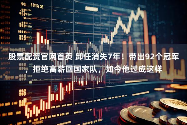 股票配资官网首页 卸任消失7年！带出92个冠军，拒绝高薪回国家队，如今他过成这样