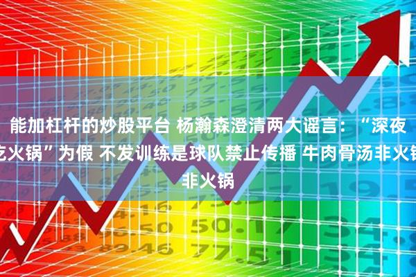 能加杠杆的炒股平台 杨瀚森澄清两大谣言：“深夜吃火锅”为假 不发训练是球队禁止传播 牛肉骨汤非火锅