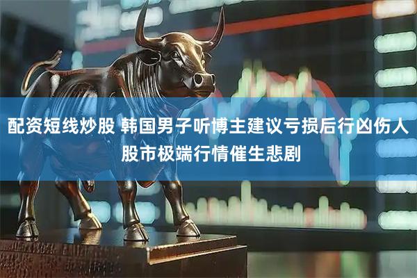 配资短线炒股 韩国男子听博主建议亏损后行凶伤人 股市极端行情催生悲剧