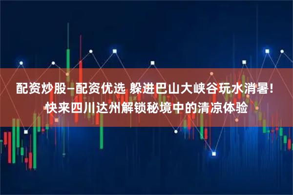 配资炒股—配资优选 躲进巴山大峡谷玩水消暑! 快来四川达州解锁秘境中的清凉体验