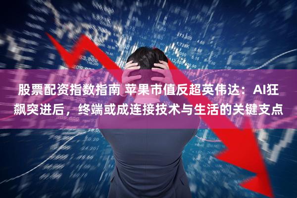 股票配资指数指南 苹果市值反超英伟达：AI狂飙突进后，终端或成连接技术与生活的关键支点