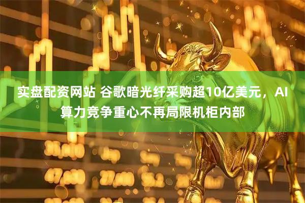实盘配资网站 谷歌暗光纤采购超10亿美元，AI算力竞争重心不再局限机柜内部