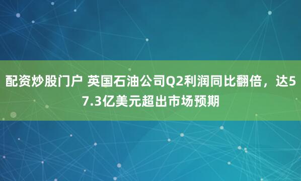 配资炒股门户 英国石油公司Q2利润同比翻倍，达57.3亿美元超出市场预期